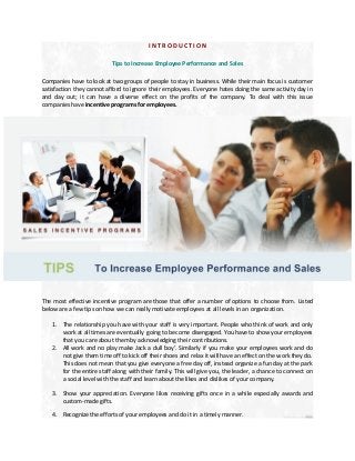 INTRODUCTION
Tips to Increase Employee Performance and Sales
Companies have to look at two groups of people to stay in business. While their main focus is customer
satisfaction they cannot afford to ignore their employees. Everyone hates doing the same activity day in
and day out; it can have a diverse effect on the profits of the company. To deal with this issue
companies have incentive programs for employees.

The most effective incentive program are those that offer a number of options to choose from. Listed
below are a few tips on how we can really motivate employees at all levels in an organization.
1. The relationship you have with your staff is very important. People who think of work and only
work at all times are eventually going to become disengaged. You have to show your employees
that you care about them by acknowledging their contributions.
2. All work and no play make Jack a dull boy’. Similarly if you make your employees work and do
not give them time off to kick off their shoes and relax it will have an effect on the work they do.
This does not mean that you give everyone a free day off, instead organize a fun day at the park
for the entire staff along with their family. This will give you, the leader, a chance to connect on
a social level with the staff and learn about the likes and dislikes of your company.
3. Show your appreciation. Everyone likes receiving gifts once in a while especially awards and
custom-made gifts.
4. Recognize the efforts of your employees and do it in a timely manner.

 