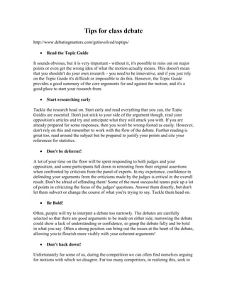 Tips for class debate
http://www.debatingmatters.com/getinvolved/toptips/
 Read the Topic Guide
It sounds obvious, but it is very important - without it, it's possible to miss out on major
points or even get the wrong idea of what the motion actually means. This doesn't mean
that you shouldn't do your own research – you need to be innovative, and if you just rely
on the Topic Guide it's difficult or impossible to do this. However, the Topic Guide
provides a good summary of the core arguments for and against the motion, and it's a
good place to start your research from.
 Start researching early
Tackle the research head on. Start early and read everything that you can, the Topic
Guides are essential. Don't just stick to your side of the argument though, read your
opposition's articles and try and anticipate what they will attack you with. If you are
already prepared for some responses, then you won't be wrong-footed as easily. However,
don't rely on this and remember to work with the flow of the debate. Further reading is
great too, read around the subject but be prepared to justify your points and cite your
references for statistics.
 Don’t be deferent!
A lot of your time on the floor will be spent responding to both judges and your
opposition, and some participants fall down in retreating from their original assertions
when confronted by criticism from the panel of experts. In my experience, confidence in
defending your arguments from the criticisms made by the judges is critical in the overall
result. Don't be afraid of offending them! Some of the most successful teams pick up a lot
of points in criticizing the focus of the judges' questions. Answer them directly, but don't
let them subvert or change the course of what you're trying to say. Tackle them head on.
 Be Bold!
Often, people will try to interpret a debate too narrowly. The debates are carefully
selected so that there are good arguments to be made on either side, narrowing the debate
could show a lack of understanding or confidence, so grasp the debate fully and be bold
in what you say. Often a strong position can bring out the issues at the heart of the debate,
allowing you to flourish more visibly with your coherent arguments!
 Don’t back down!
Unfortunately for some of us, during the competition we can often find ourselves arguing
for motions with which we disagree. Far too many competitors, in realizing this, seek to
 
