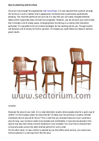 tips on planning cafe furniture
Once you have bought the appropriate cafe furnishings, it is now required that a person arrange
the furniture in such a fashion that it appearance functional and is particularly aesthetically
pleasing. You need the particular set up to be in a way that you can easily navigate between
tables which it generally does not look too congested. However, you do not want your cafe to look
like it includes a lot of empty space. Arranging bistro furnishings is a science that should be
perfected. Ýt is possible to hire an interior developer for the working job for you. Though he/she
will demand a lot of money for his/her services. Or instead you could follow our ideas to achieve
great results.
Location
Evaluate the area of your cafe. Is it a road side bistro exactly where people stop for a quick cup of
coffee? Is it the hangout place for close friends? Or does your house bring in creative minded
individuals who sit around for hours? This is vital that you consider because if your customers
stay for long, your furniture needs to be durable and comfortable. It must also be placed in this
type of real way that it does not look cluttered or over crowded. You must have a relaxed look.
Lining sofa seats across the walls shall be perfect for such a look.
On the other hand, in case a bistro is operate by you that offers quick service, you need more
furniture placed in a real way that it fills the area.
 