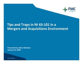 Tips and Traps in NI 43‐101 in a 
Mergers and Acquisitions Environment



Presented by: Brian Abraham
January 15, 2009



                                       1
 