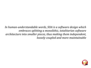 In human-understandable words, SOA is a software design which
embraces splitting a monolithic, totalitarian software
architecture into smaller pieces, thus making them independent,
loosely coupled and more maintainable
 