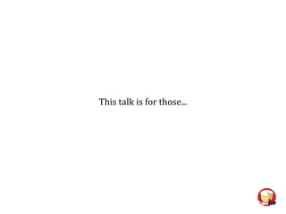 This talk is for those...
 