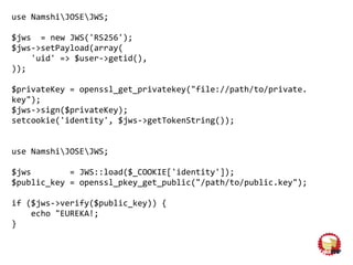 use NamshiJOSEJWS;
$jws = new JWS('RS256');
$jws->setPayload(array(
'uid' => $user->getid(),
));
$privateKey = openssl_get_privatekey("file://path/to/private.
key");
$jws->sign($privateKey);
setcookie('identity', $jws->getTokenString());
use NamshiJOSEJWS;
$jws = JWS::load($_COOKIE['identity']);
$public_key = openssl_pkey_get_public("/path/to/public.key");
if ($jws->verify($public_key)) {
echo "EUREKA!;
}
 