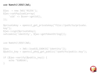 use NamshiJOSEJWS;
$jws = new JWS('RS256');
$jws->setPayload(array(
'uid' => $user->getid(),
));
$privateKey = openssl_get_privatekey("file://path/to/private.
key");
$jws->sign($privateKey);
setcookie('identity', $jws->getTokenString());
use NamshiJOSEJWS;
$jws = JWS::load($_COOKIE['identity']);
$public_key = openssl_pkey_get_public("/path/to/public.key");
if ($jws->verify($public_key)) {
echo "EUREKA!;
}
 