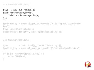 use NamshiJOSEJWS;
$jws = new JWS('RS256');
$jws->setPayload(array(
'uid' => $user->getid(),
));
$privateKey = openssl_get_privatekey("file://path/to/private.
key");
$jws->sign($privateKey);
setcookie('identity', $jws->getTokenString());
use NamshiJOSEJWS;
$jws = JWS::load($_COOKIE['identity']);
$public_key = openssl_pkey_get_public("/path/to/public.key");
if ($jws->verify($public_key)) {
echo "EUREKA!;
}
 