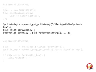 use NamshiJOSEJWS;
$jws = new JWS('RS256');
$jws->setPayload(array(
'uid' => $user->getid(),
));
$privateKey = openssl_get_privatekey("file://path/to/private.
key");
$jws->sign($privateKey);
setcookie('identity', $jws->getTokenString(), ...);
use NamshiJOSEJWS;
$jws = JWS::load($_COOKIE['identity']);
$public_key = openssl_pkey_get_public("/path/to/public.key");
if ($jws->verify($public_key)) {
echo "EUREKA!;
}
 