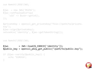 use NamshiJOSEJWS;
$jws = new JWS('RS256');
$jws->setPayload(array(
'uid' => $user->getid(),
));
$privateKey = openssl_get_privatekey("file://path/to/private.
key");
$jws->sign($privateKey);
setcookie('identity', $jws->getTokenString());
use NamshiJOSEJWS;
$jws = JWS::load($_COOKIE['identity']);
$public_key = openssl_pkey_get_public("/path/to/public.key");
if ($jws->verify($public_key)) {
echo "EUREKA!;
}
 