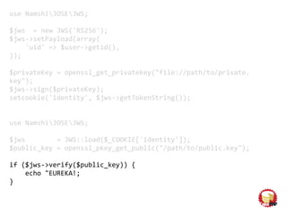 use NamshiJOSEJWS;
$jws = new JWS('RS256');
$jws->setPayload(array(
'uid' => $user->getid(),
));
$privateKey = openssl_get_privatekey("file://path/to/private.
key");
$jws->sign($privateKey);
setcookie('identity', $jws->getTokenString());
use NamshiJOSEJWS;
$jws = JWS::load($_COOKIE['identity']);
$public_key = openssl_pkey_get_public("/path/to/public.key");
if ($jws->verify($public_key)) {
echo "EUREKA!;
}
 