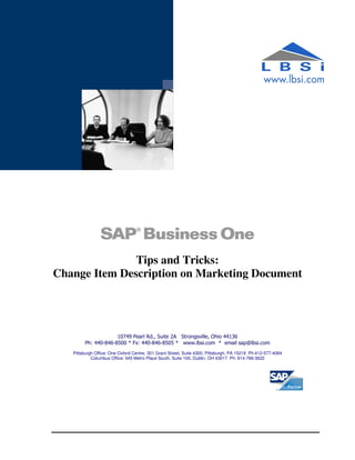 Tips and Tricks:
Change Item Description on Marketing Document




                     10749 Pearl Rd., Suite 2A Strongsville, Ohio 44136
        Ph: 440-846-8500 * Fx: 440-846-8505 * www.lbsi.com * email sap@lbsi.com
   Pittsburgh Office: One Oxford Centre, 301 Grant Street, Suite 4300, Pittsburgh, PA 15219 Ph:412-577-4084
            Columbus Office: 545 Metro Place South, Suite 100, Dublin, OH 43017 Ph: 614-766-3622
 