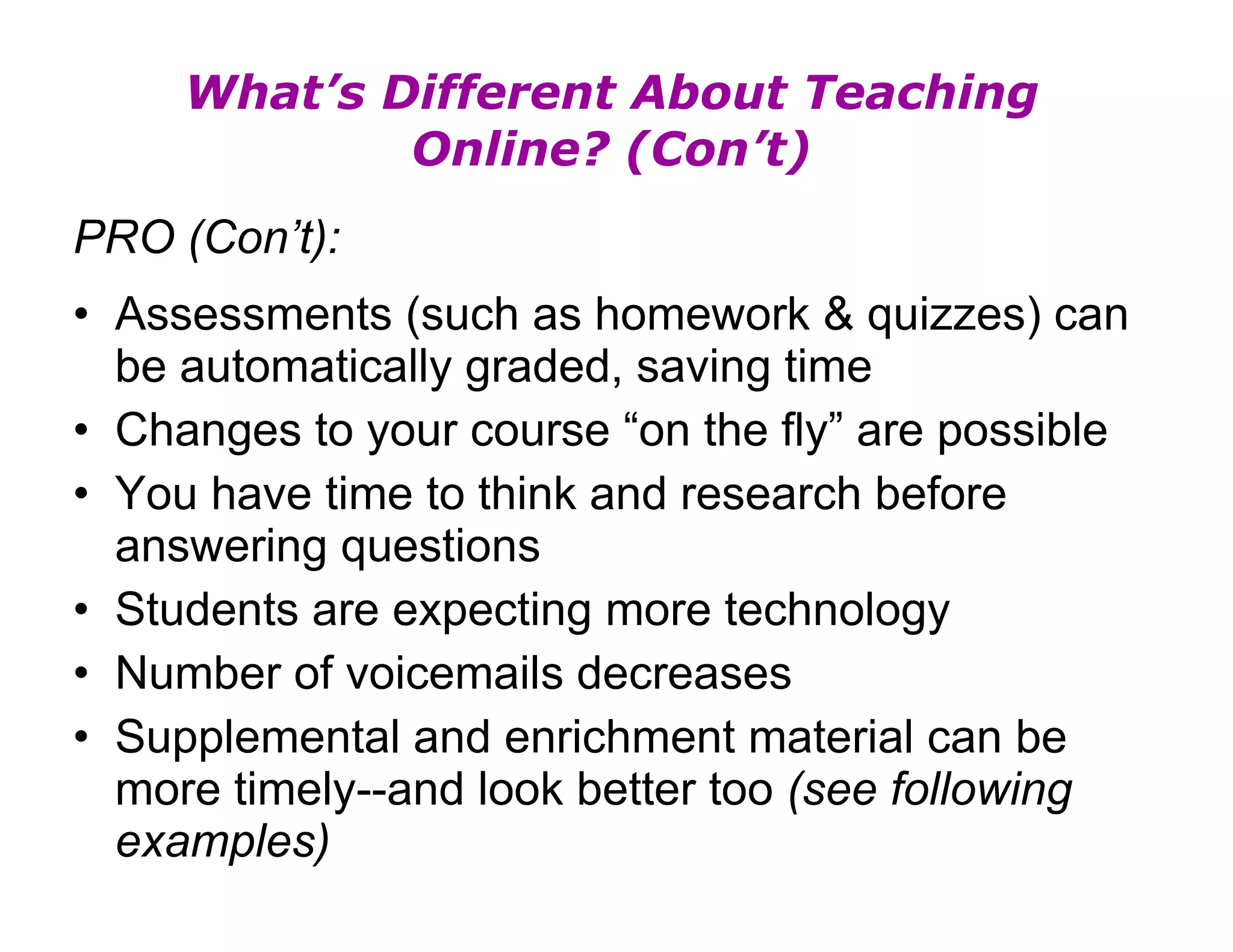 What’s Different About Teaching Online? (Con’t) PRO (Con’t): Assessments (such as homework & quizzes) can be automatically graded, saving time Changes to your course “on the fly” are possible You have time to think and research before answering questions Students are expecting more technology Number of voicemails decreases Supplemental and enrichment material can be more timely--and look better too  (see following examples) 