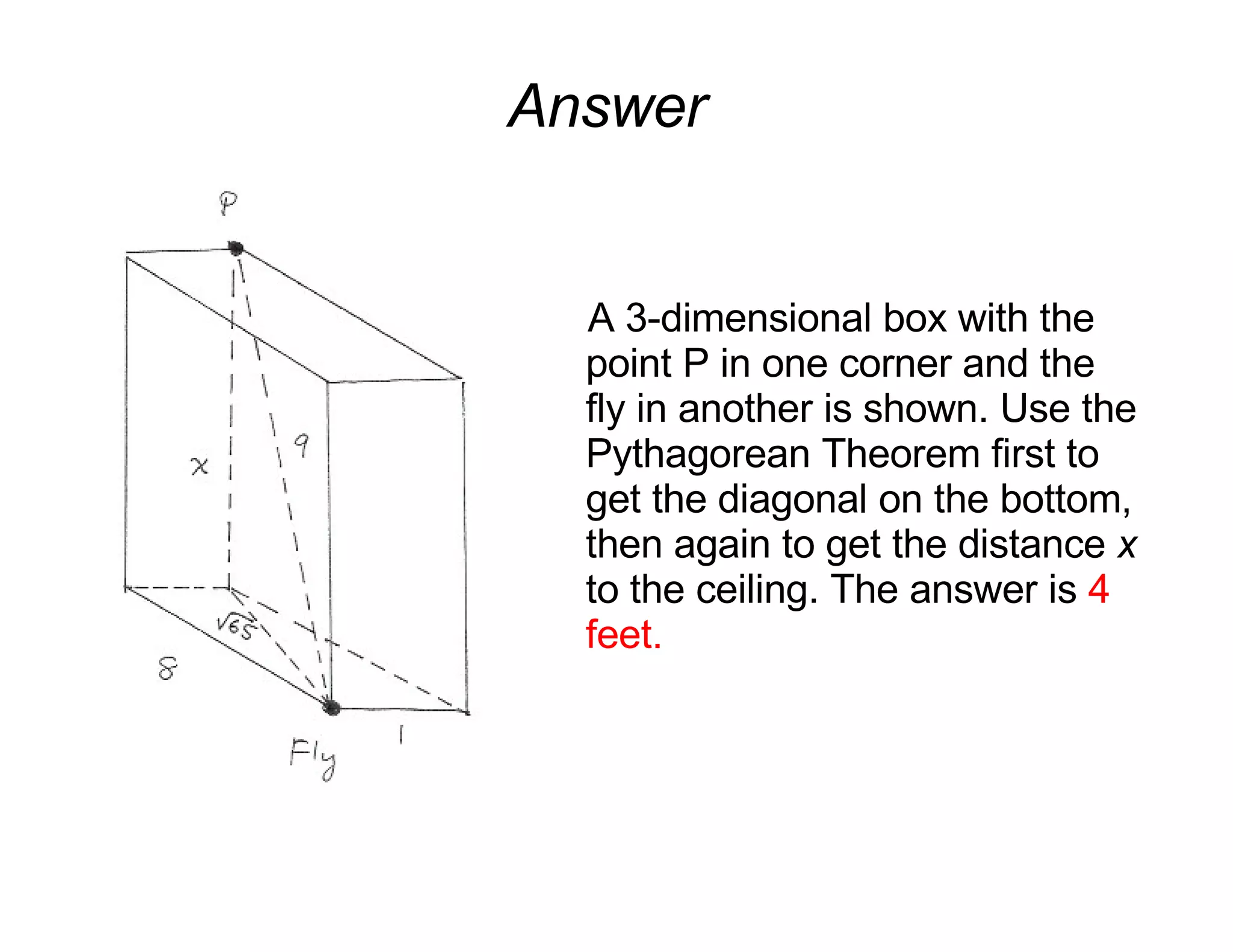 Answer A 3-dimensional box with the point P in one corner and the fly in another is shown. Use the Pythagorean Theorem first to get the diagonal on the bottom, then again to get the distance  x  to the ceiling. The answer is  4 feet. 