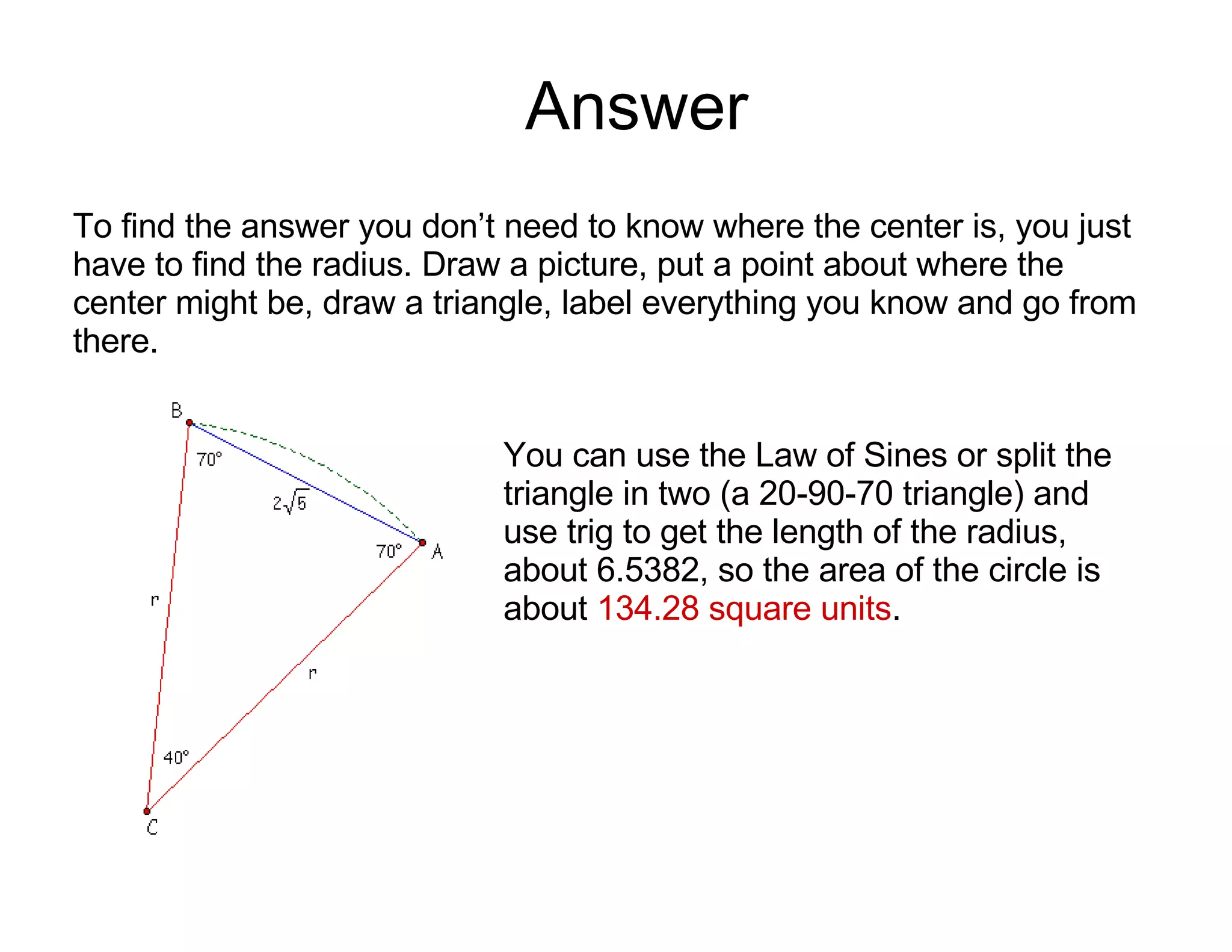 Answer To find the answer you don’t need to know where the center is, you just have to find the radius. Draw a picture, put a point about where the center might be, draw a triangle, label everything you know and go from there.  You can use the Law of Sines or split the triangle in two (a 20-90-70 triangle) and use trig to get the length of the radius, about 6.5382, so the area of the circle is about  134.28 square units . 