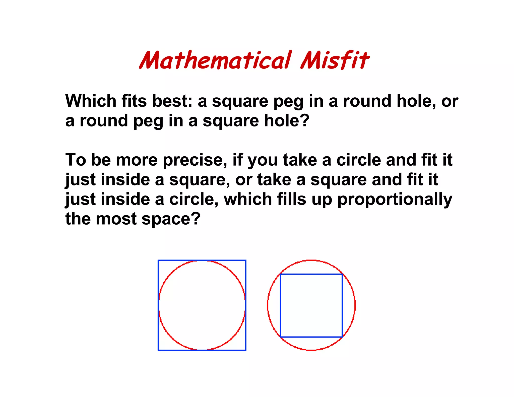 Mathematical Misfit Which fits best: a square peg in a round hole, or a round peg in a square hole?    To be more precise, if you take a circle and fit it just inside a square, or take a square and fit it just inside a circle, which fills up proportionally the most space?  
