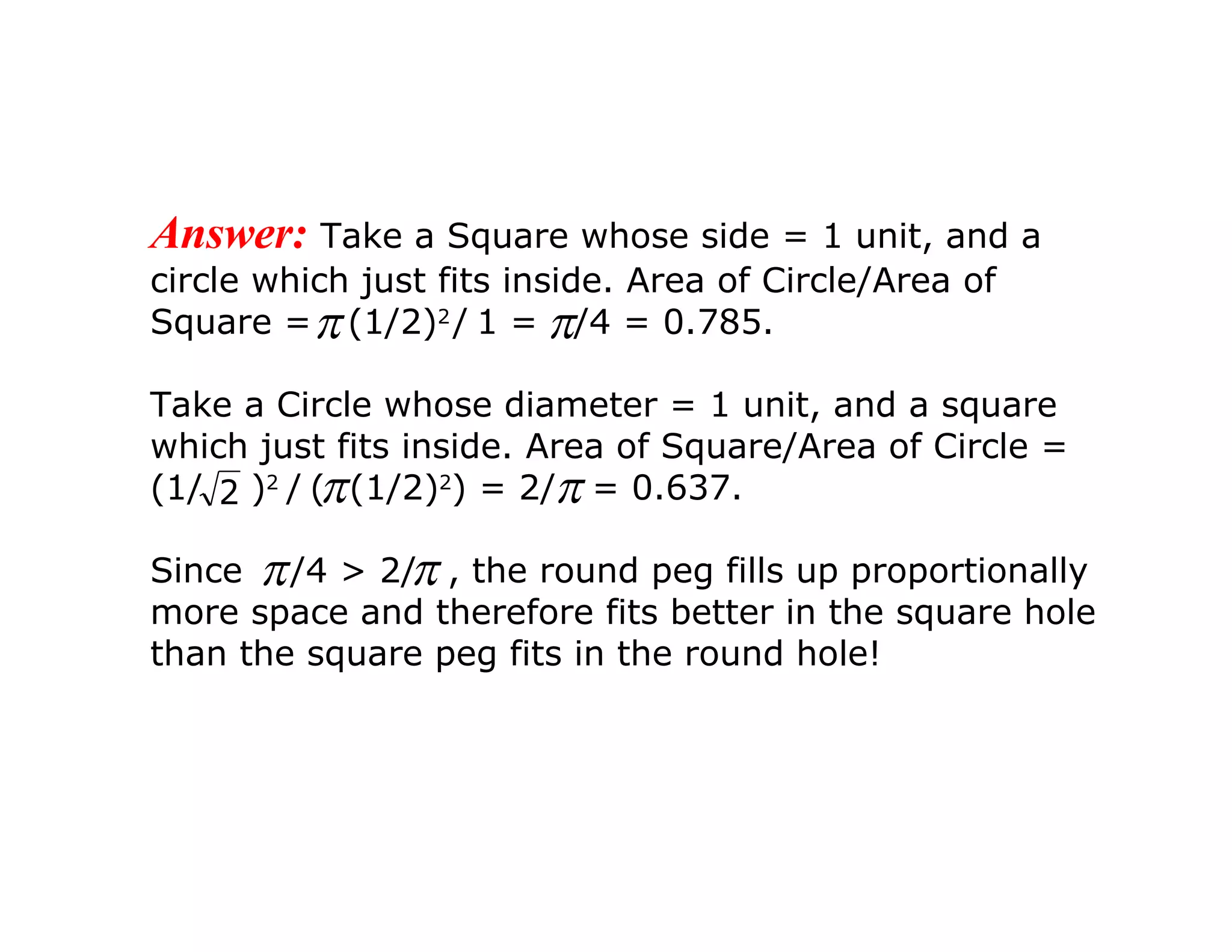 Answer:   Take a Square whose side = 1 unit, and a circle which just fits inside. Area of Circle/Area of Square =  (1/2) 2   /   1 =  /4 = 0.785. Take a Circle whose diameter = 1 unit, and a square which just fits inside. Area of Square/Area of Circle = (1/  ) 2   /   (  (1/2) 2 ) = 2/  = 0.637. Since  /4 > 2/  , the round peg fills up proportionally more space and therefore fits better in the square hole than the square peg fits in the round hole!   