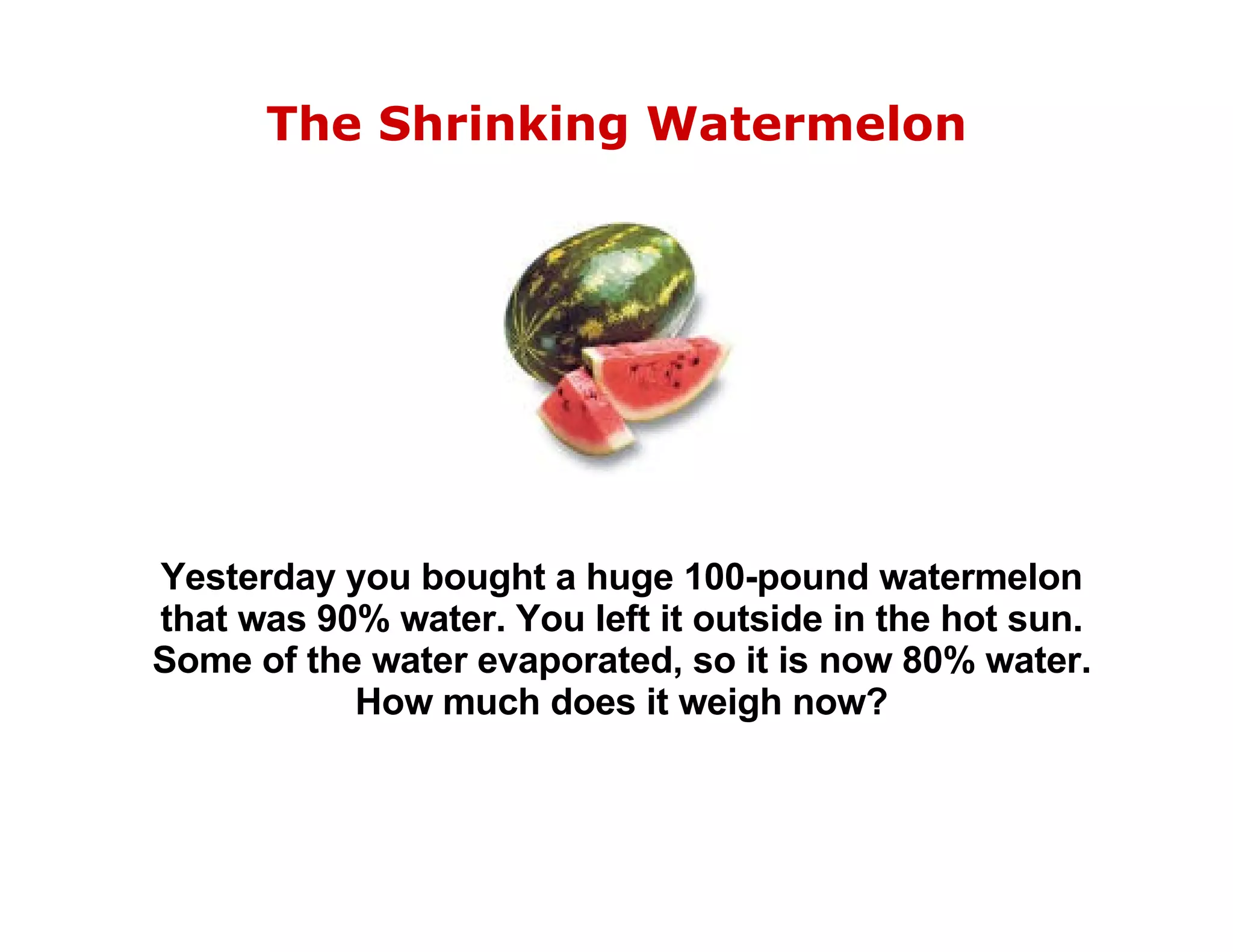 The Shrinking Watermelon Yesterday you bought a huge 100-pound watermelon that was 90% water. You left it outside in the hot sun. Some of the water evaporated, so it is now 80% water. How much does it weigh now? 