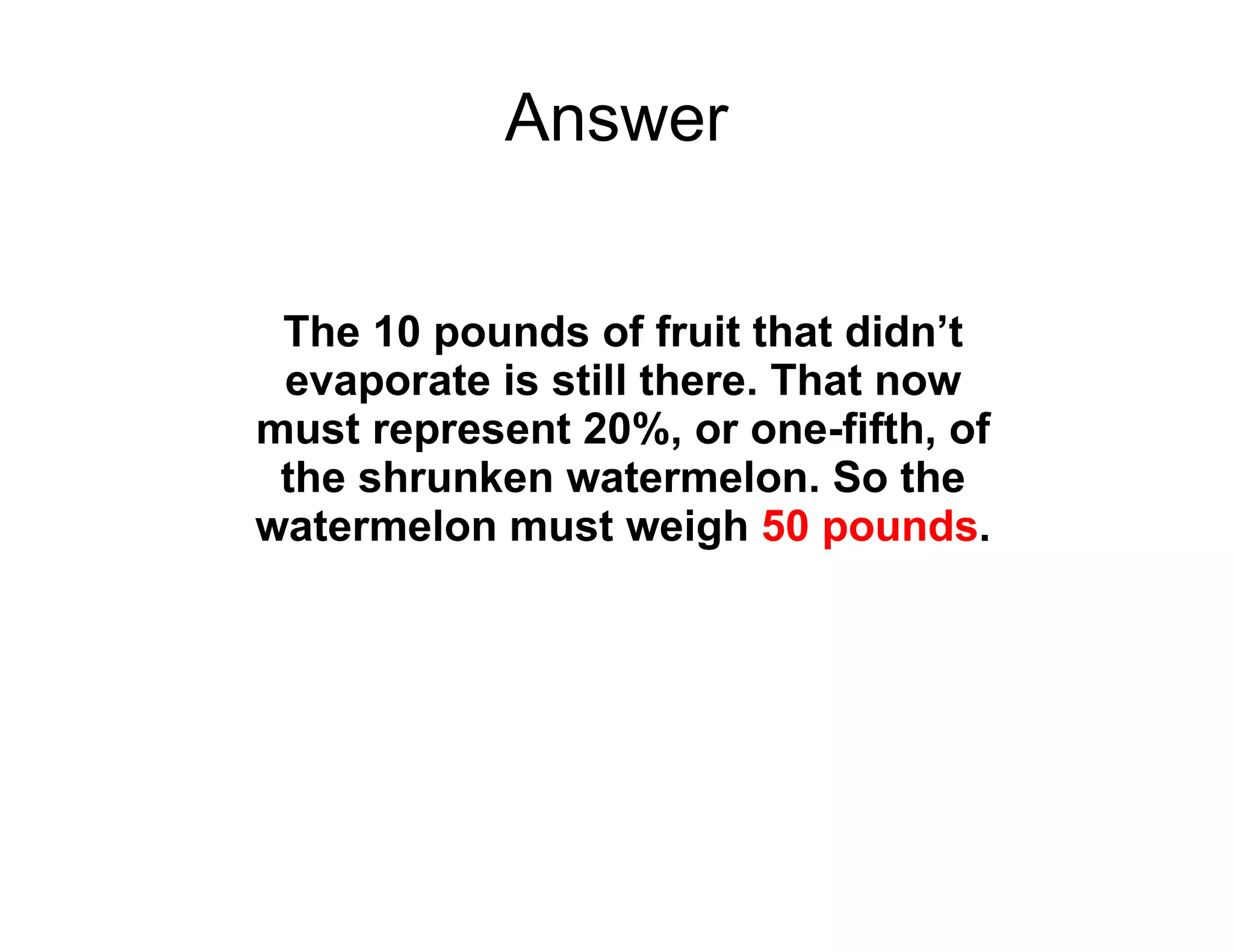 Answer The 10 pounds of fruit that didn’t evaporate is still there. That now must represent 20%, or one-fifth, of the shrunken watermelon. So the watermelon must weigh  50 pounds . 
