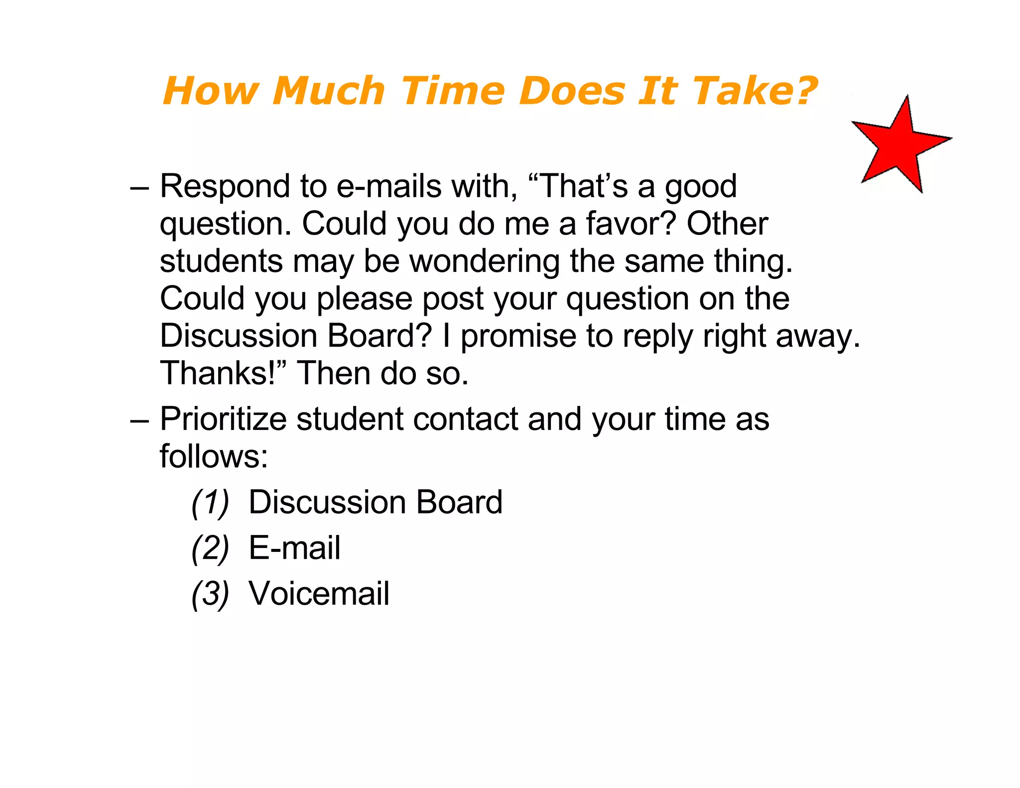 How Much Time Does It Take? Respond to e-mails with, “That’s a good question. Could you do me a favor? Other students may be wondering the same thing. Could you please post your question on the Discussion Board? I promise to reply right away. Thanks!” Then do so. Prioritize student contact and your time as follows:   (1)   Discussion Board   (2)   E-mail   (3)   Voicemail 