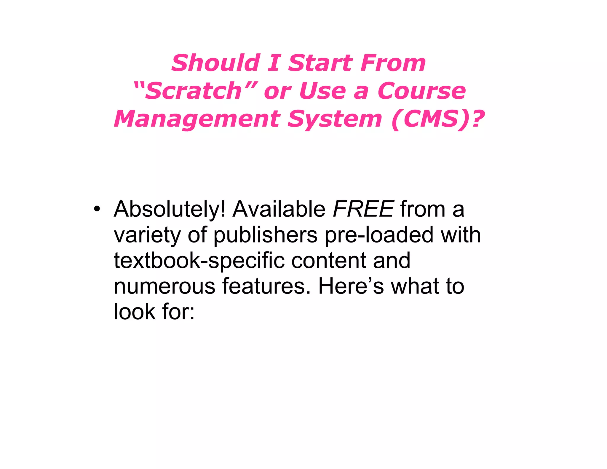 Should I Start From “Scratch” or Use a Course Management System (CMS)? Absolutely! Available  FREE  from a variety of publishers pre-loaded with textbook-specific content and numerous features. Here’s what to look for: 