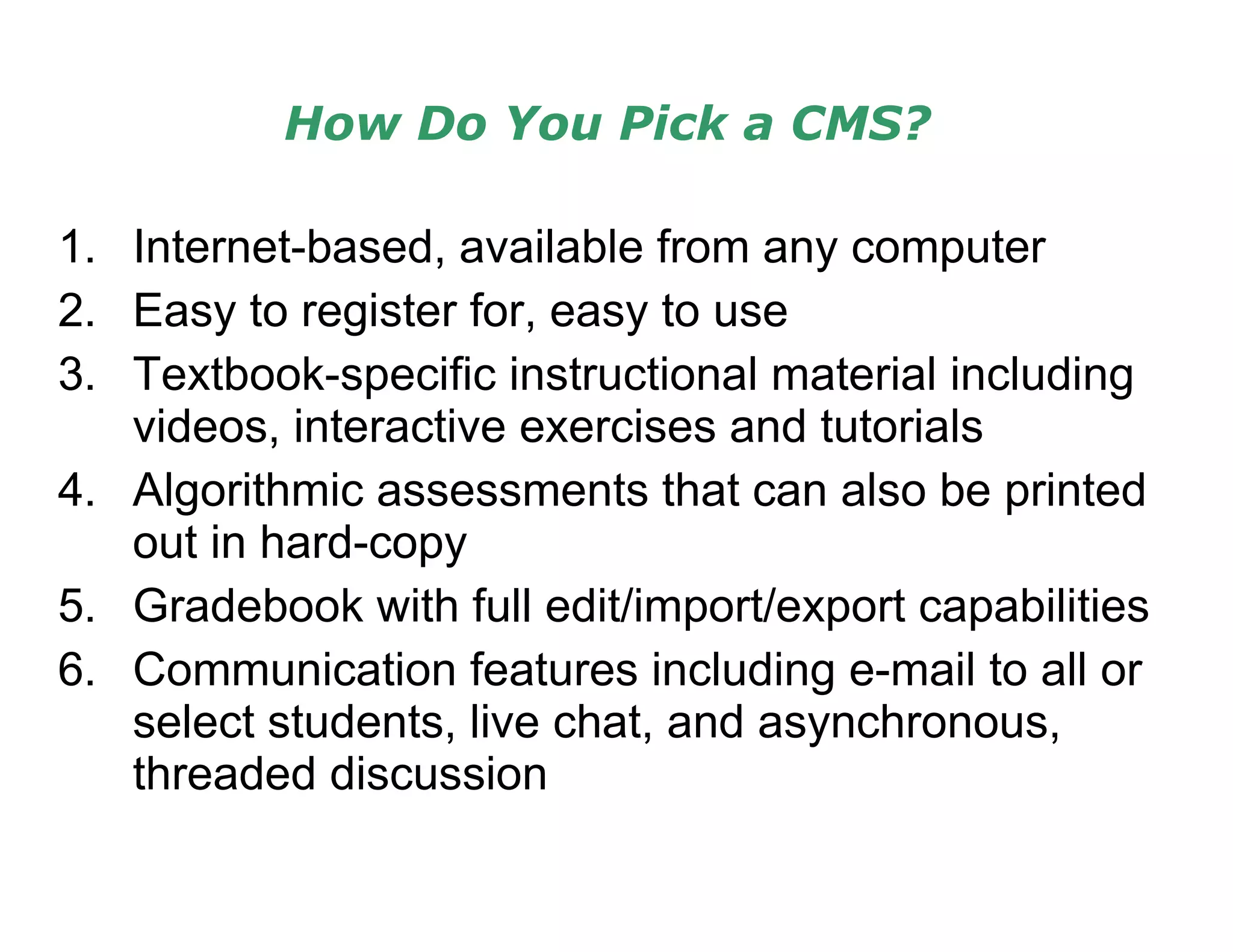 How Do You Pick a CMS? Internet-based, available from any computer Easy to register for, easy to use Textbook-specific instructional material including videos, interactive exercises and tutorials Algorithmic assessments that can also be printed out in hard-copy Gradebook with full edit/import/export capabilities Communication features including e-mail to all or select students, live chat, and asynchronous, threaded discussion 