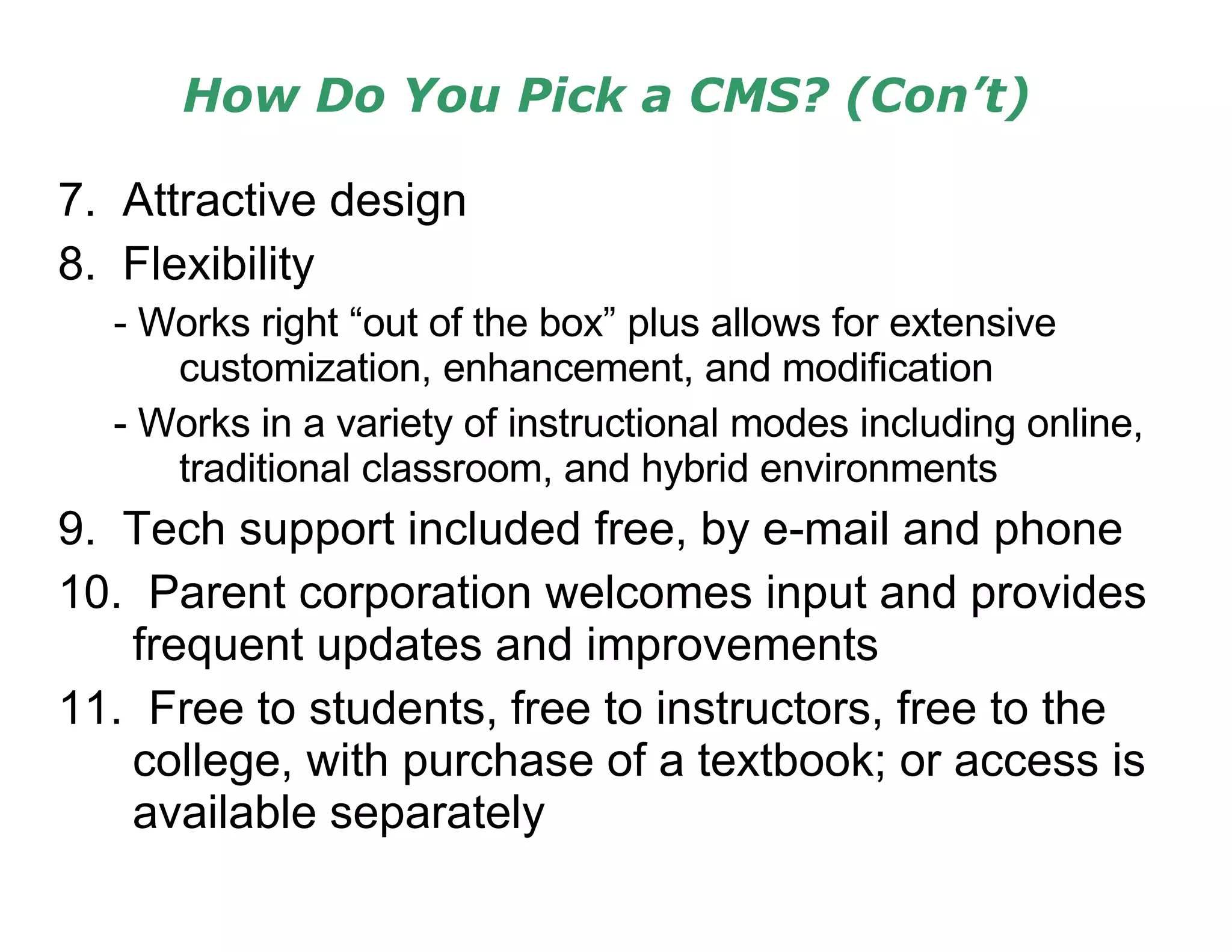 How Do You Pick a CMS? (Con’t) 7.  Attractive design 8.  Flexibility - Works right “out of the box” plus allows for extensive customization, enhancement, and modification - Works in a variety of instructional modes including online, traditional classroom, and hybrid environments 9.  Tech support included free, by e-mail and phone 10.  Parent corporation welcomes input and provides frequent updates and improvements 11.  Free to students, free to instructors, free to the college, with purchase of a textbook; or access is available separately 