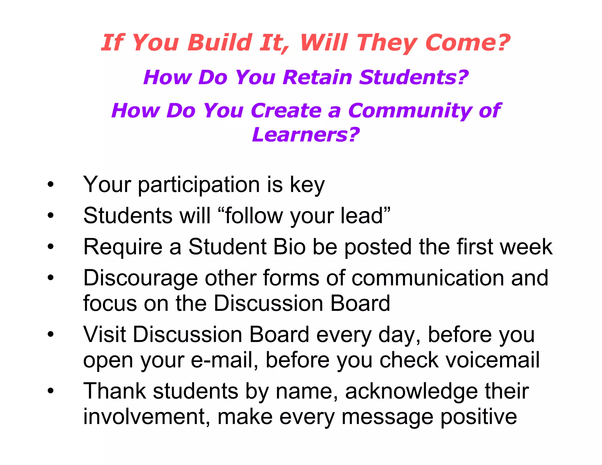 If You Build It, Will They Come? How Do You Retain Students? How Do You Create a Community of Learners? Your participation is key Students will “follow your lead” Require a Student Bio be posted the first week Discourage other forms of communication and focus on the Discussion Board Visit Discussion Board every day, before you open your e-mail, before you check voicemail Thank students by name, acknowledge their involvement, make every message positive 