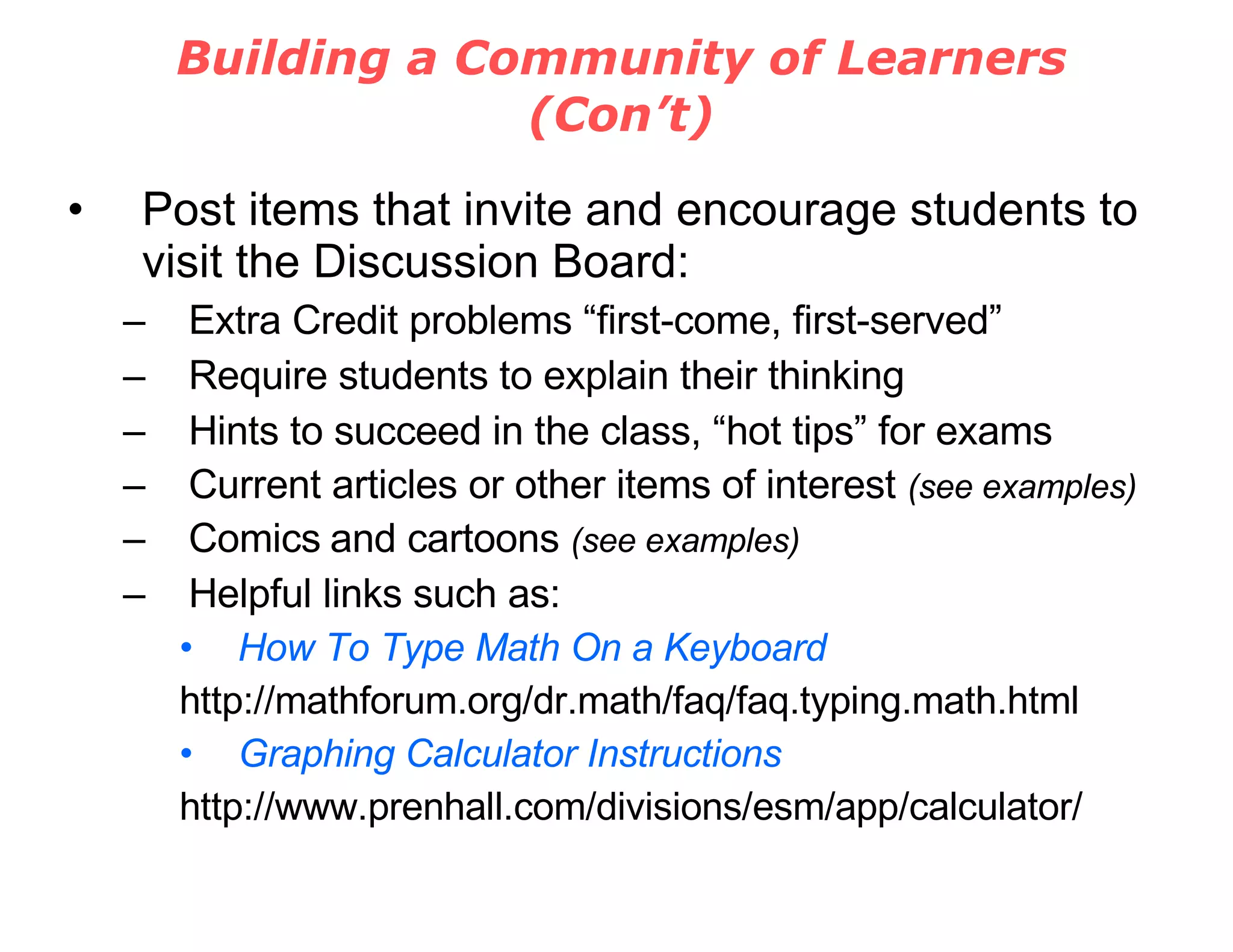 Building a Community of Learners (Con’t) Post items that invite and encourage students to visit the Discussion Board: Extra Credit problems “first-come, first-served” Require students to explain their thinking Hints to succeed in the class, “hot tips” for exams Current articles or other items of interest  (see examples) Comics   and cartoons  (see examples) Helpful links such as: How To Type Math On a Keyboard http://mathforum.org/dr.math/faq/faq.typing.math.html Graphing Calculator Instructions http://www.prenhall.com/divisions/esm/app/calculator/ 