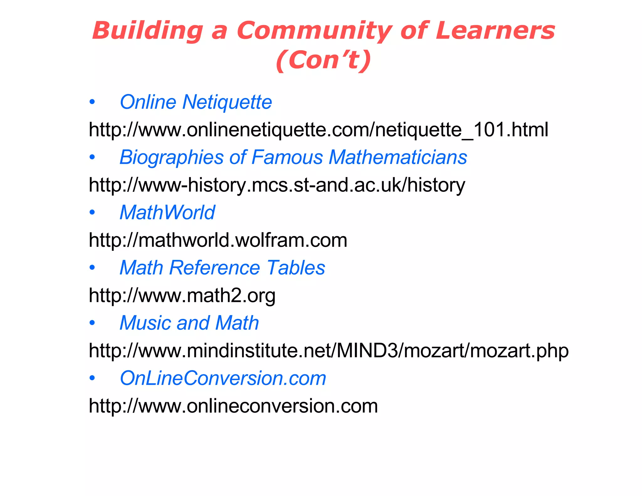 Building a Community of Learners (Con’t) Online Netiquette http://www.onlinenetiquette.com/netiquette_101.html Biographies of Famous Mathematicians http://www-history.mcs.st-and.ac.uk/history MathWorld http://mathworld.wolfram.com Math Reference Tables http://www.math2.org Music and Math http://www.mindinstitute.net/MIND3/mozart/mozart.php OnLineConversion.com http://www.onlineconversion.com 