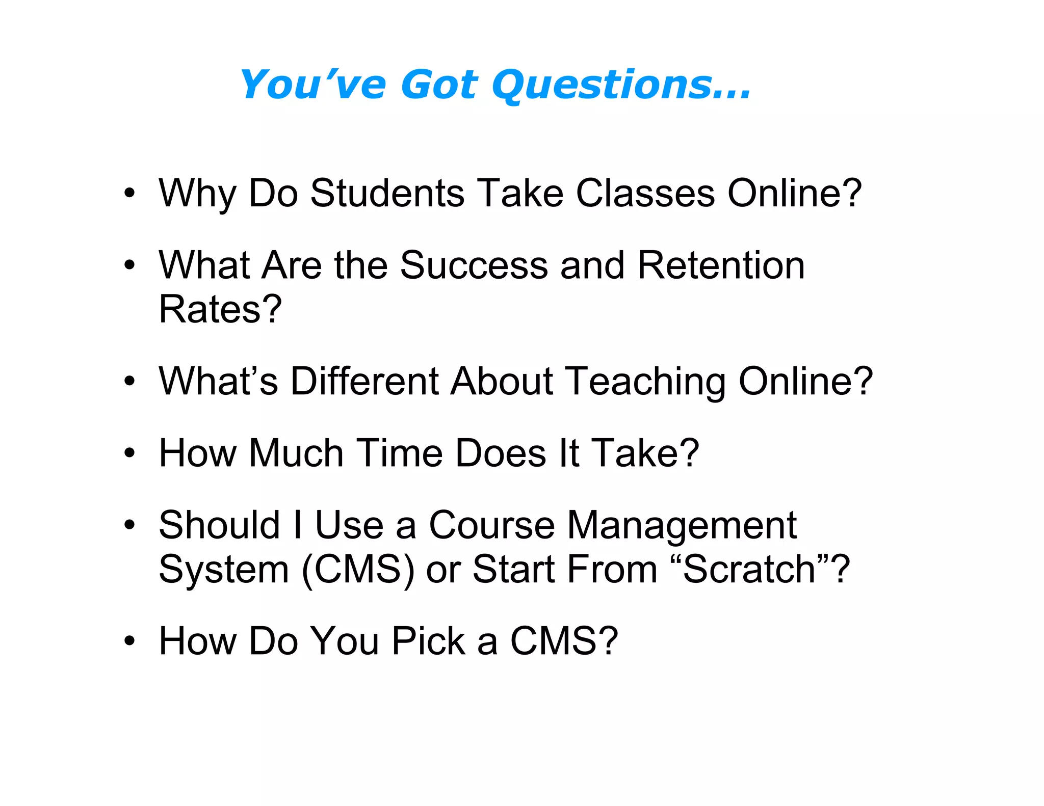 Why Do Students Take Classes Online? What Are the Success and Retention Rates? What’s Different About Teaching Online? How Much Time Does It Take? Should I Use a Course Management System (CMS) or Start From “Scratch”? How Do You Pick a CMS? You’ve Got Questions…  