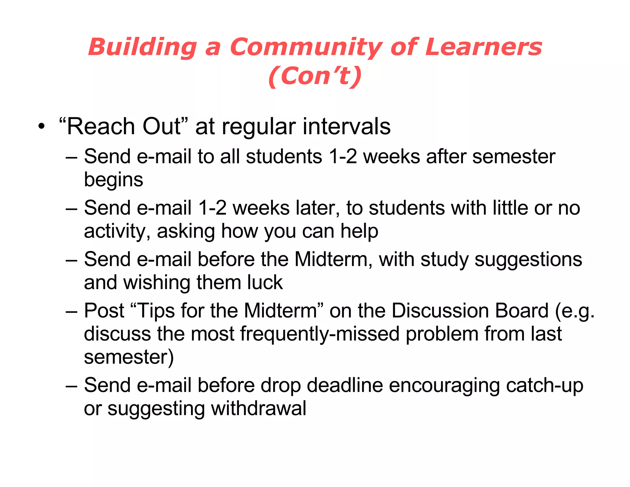 Building a Community of Learners (Con’t) “ Reach Out” at regular intervals Send e-mail to all students 1-2 weeks after semester begins Send e-mail 1-2 weeks later, to students with little or no activity, asking how you can help Send e-mail before the Midterm, with study suggestions and wishing them luck Post “Tips for the Midterm” on the Discussion Board (e.g. discuss the most frequently-missed problem from last semester) Send e-mail before drop deadline encouraging catch-up or suggesting withdrawal 