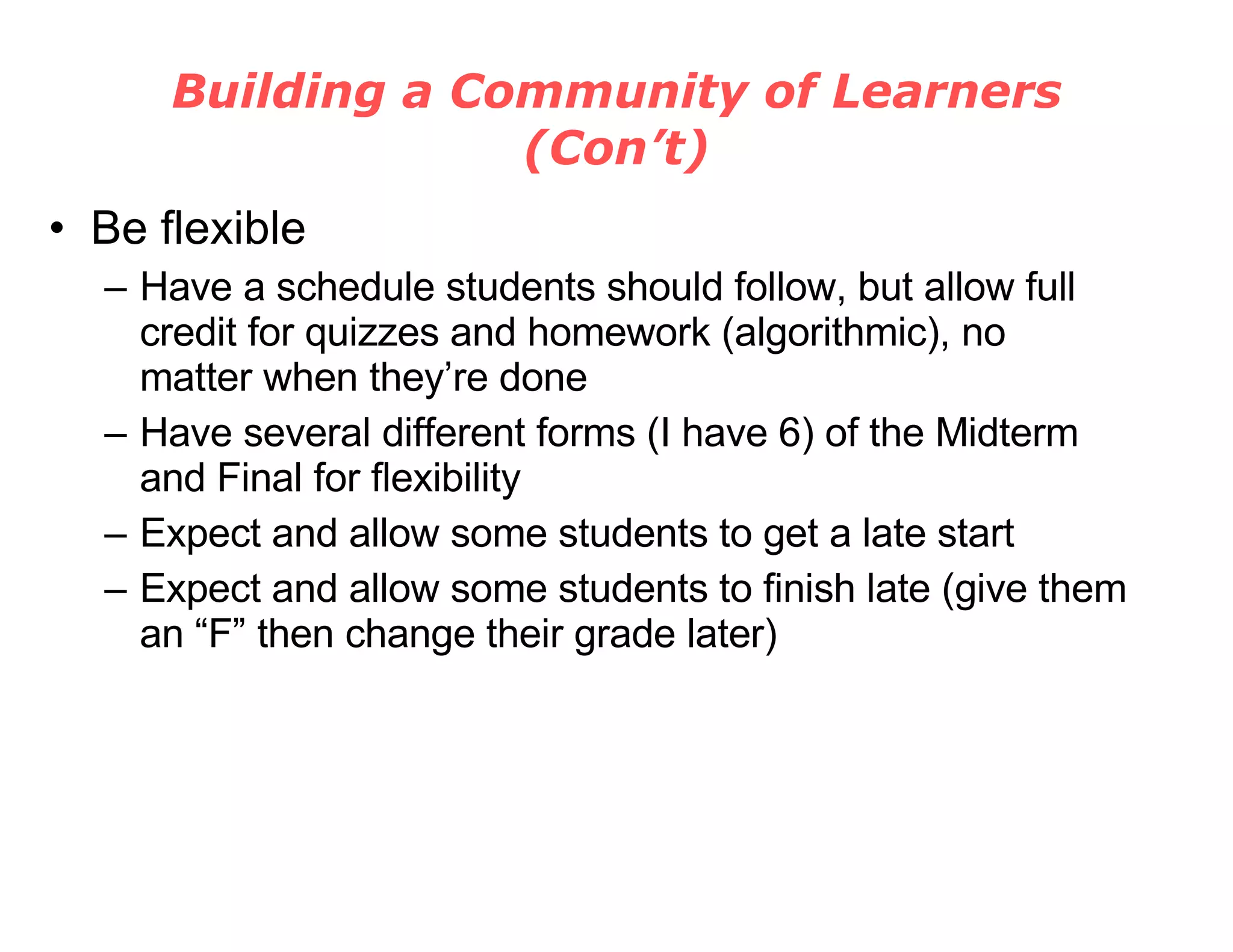 Building a Community of Learners (Con’t) Be flexible Have a schedule students should follow, but allow full credit for quizzes and homework (algorithmic), no matter when they’re done Have several different forms (I have 6) of the Midterm and Final for flexibility Expect and allow some students to get a late start Expect and allow some students to finish late (give them an “F” then change their grade later) 