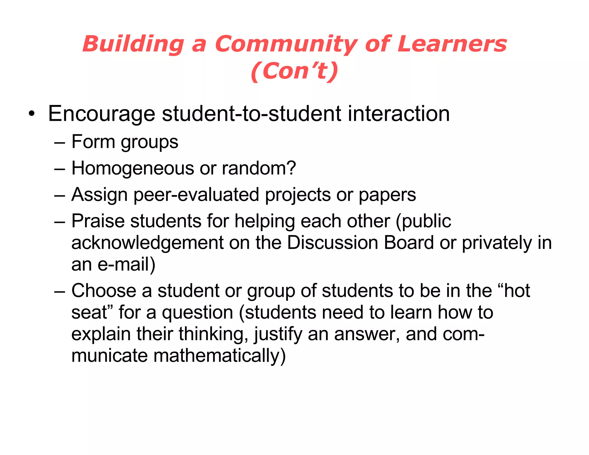 Building a Community of Learners (Con’t) Encourage student-to-student interaction Form groups Homogeneous or random? Assign peer-evaluated projects or papers Praise students for helping each other (public acknowledgement on the Discussion Board or privately in an e-mail) Choose a student or group of students to be in the “hot seat” for a question (students need to learn how to explain their thinking, justify an answer, and com-municate mathematically) 