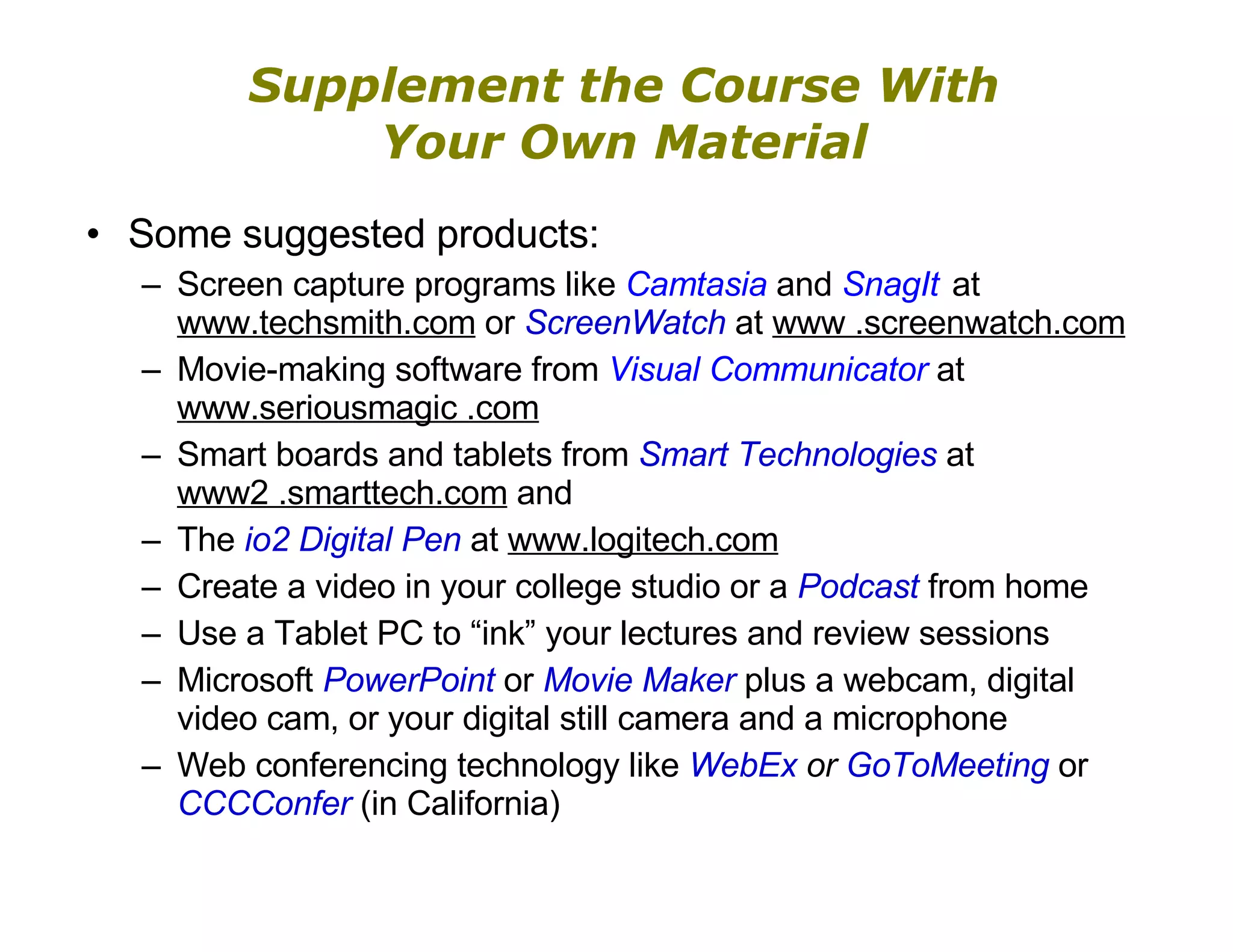 Supplement the Course With Your Own Material Some suggested products: Screen capture programs like  Camtasia  and  SnagIt  at  www.techsmith.com  or  ScreenWatch  at  www .screenwatch.com Movie-making software from  Visual Communicator  at  www.seriousmagic .com Smart boards and tablets from  Smart Technologies  at  www2 .smarttech.com  and  The  io2 Digital Pen  at  www.logitech.com Create a video in your college studio or a  Podcast   from home Use a Tablet PC to “ink” your lectures and review sessions Microsoft  PowerPoint  or  Movie Maker  plus a webcam, digital video cam, or your digital still camera and a microphone Web conferencing technology like  WebEx  or  GoToMeeting  or  CCCConfer   (in California) 