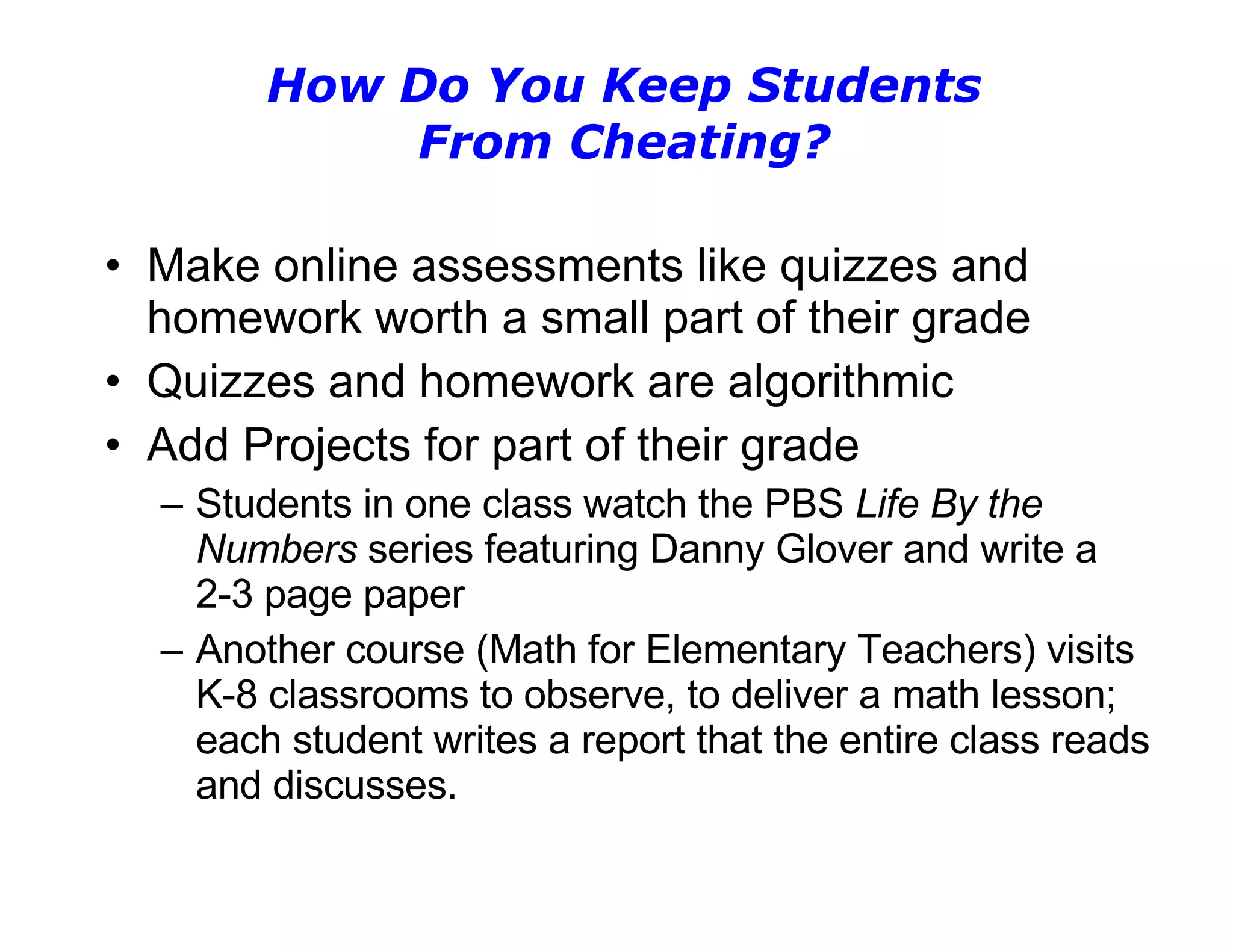 How Do You Keep Students From Cheating? Make online assessments like quizzes and homework worth a small part of their grade Quizzes and homework are algorithmic Add Projects for part of their grade Students in one class watch the PBS  Life By the Numbers  series featuring Danny Glover and write a 2-3 page paper Another course (Math for Elementary Teachers) visits K-8 classrooms to observe, to deliver a math lesson; each student writes a report that the entire class reads and discusses. 
