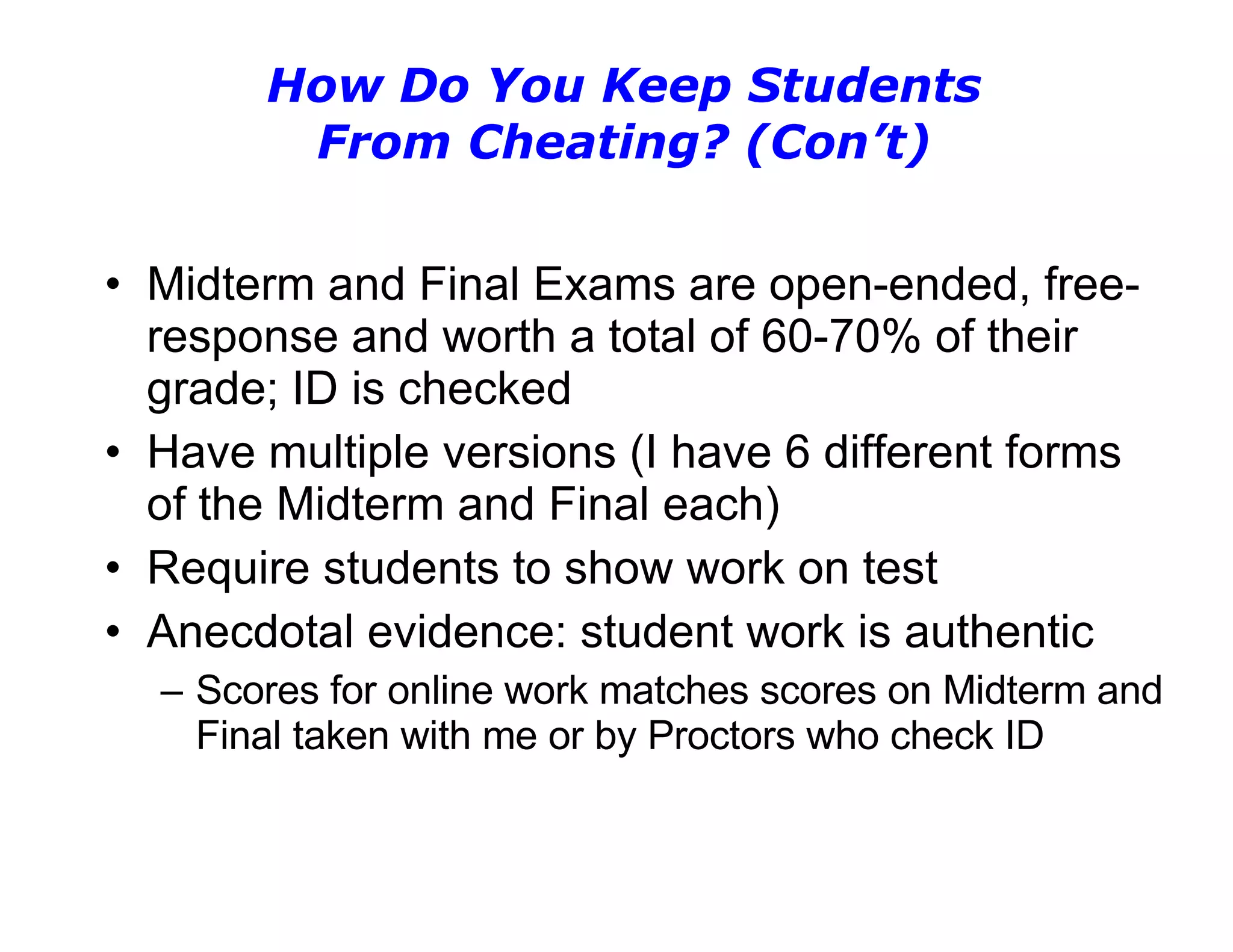 How Do You Keep Students From Cheating? (Con’t) Midterm and Final Exams are open-ended, free-response and worth a total of 60-70% of their grade; ID is checked Have multiple versions (I have 6 different forms of the Midterm and Final each) Require students to show work on test Anecdotal evidence: student work is authentic Scores for online work matches scores on Midterm and Final taken with me or by Proctors who check ID 