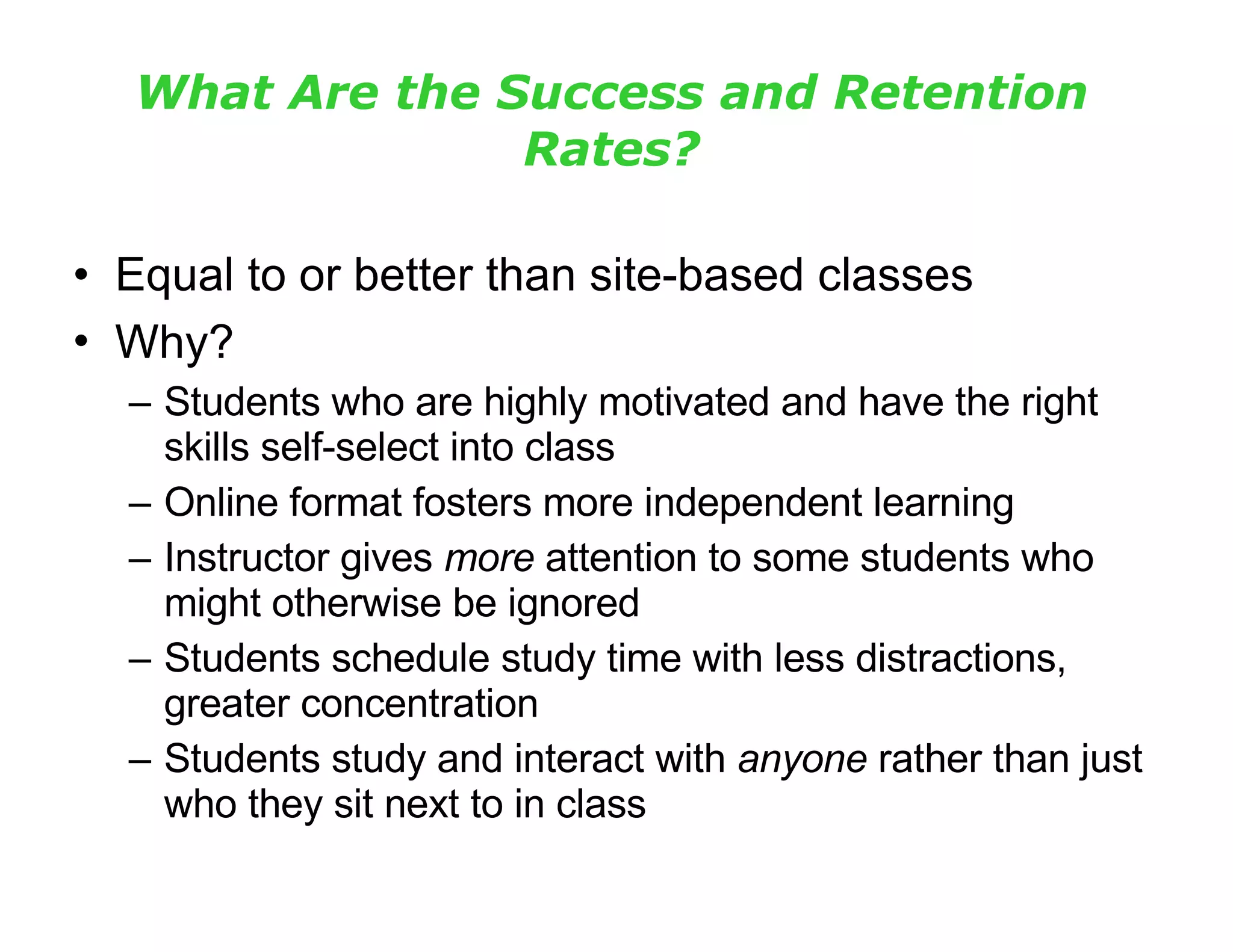 What Are the Success and Retention Rates? Equal to or better than site-based classes Why?   Students who are highly motivated and have the right skills self-select into class Online format fosters more independent learning Instructor gives  more  attention to some students who might otherwise be ignored Students schedule study time with less distractions, greater concentration Students study and interact with  anyone  rather than just who they sit next to in class 