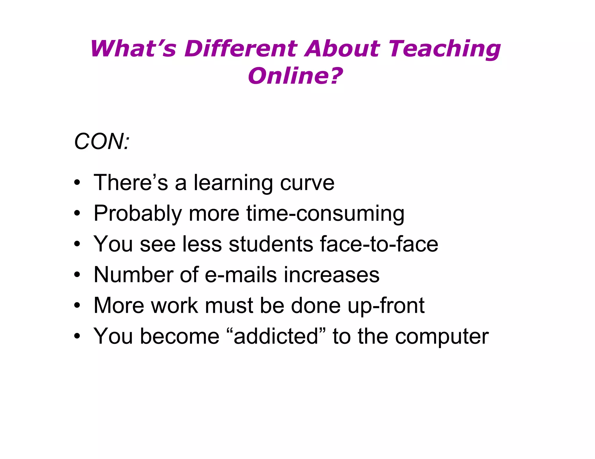 What’s Different About Teaching Online? CON: There’s a learning curve Probably more time-consuming You see less students face-to-face Number of e-mails increases More work must be done up-front You become “addicted” to the computer 