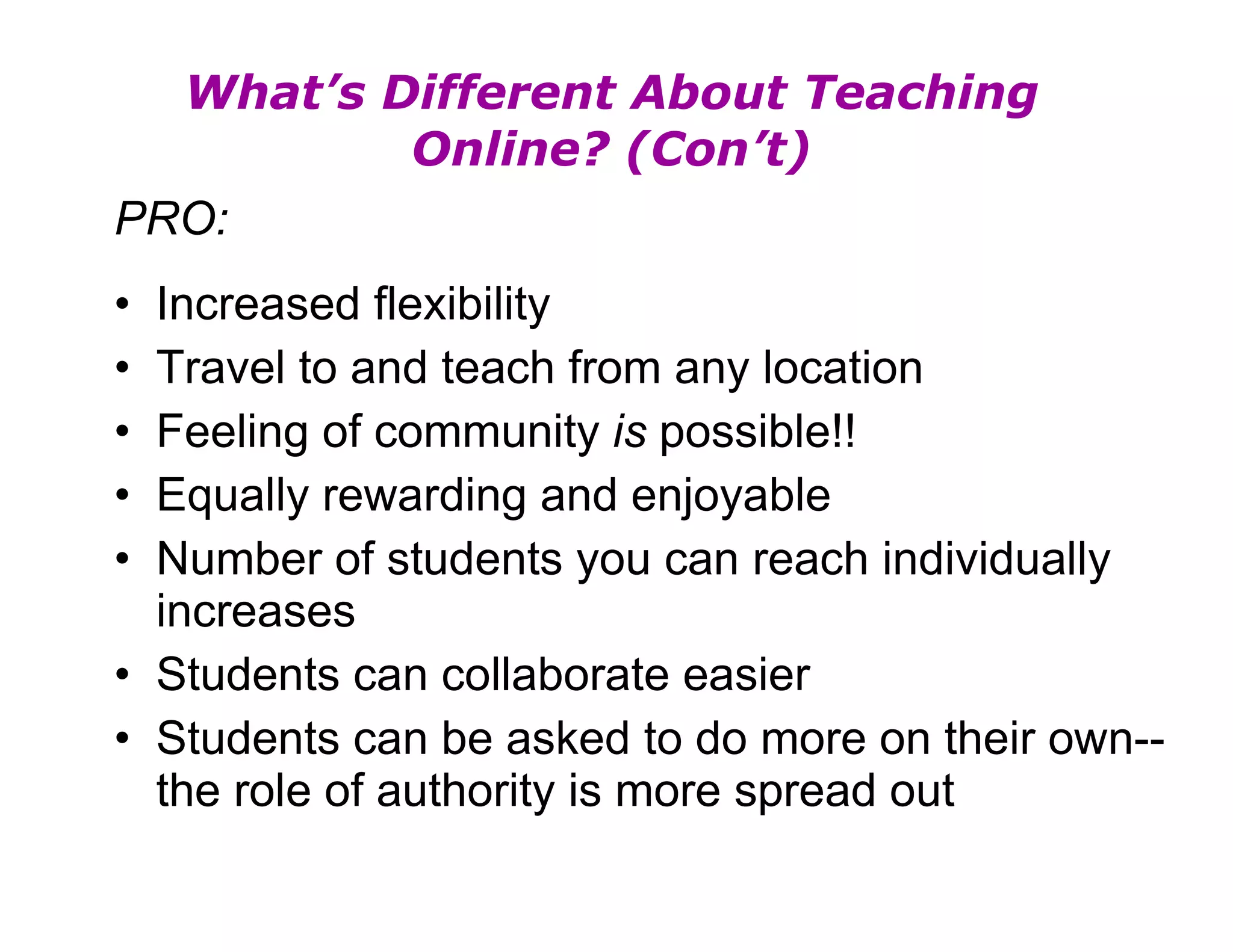 What’s Different About Teaching Online? (Con’t) PRO: Increased flexibility Travel to and teach from any location Feeling of community  is  possible!! Equally rewarding and enjoyable Number of students you can reach individually increases Students can collaborate easier Students can be asked to do more on their own--the role of authority is more spread out 