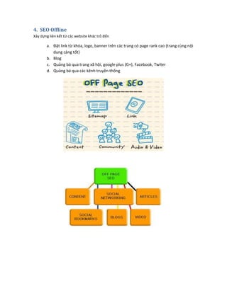 4. SEO Offline
Xây dựng liên kết từ các website khác trỏ đến
a. Đặt link từ khóa, logo, banner trên các trang có page rank cao (trang cùng nội
dung càng tốt)
b. Blog
c. Quảng bá qua trang xã hội, google plus (G+), Facebook, Twiter
d. Quảng bá qua các kênh truyền thống
 