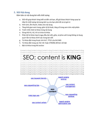 5. SEO Nội dung
Đảm bảo có nội dung bài viết chất lượng
a. SEO tốt giúp khách hàng biết và đến với bạn, để giữ được khách hàng quay lại
tiếp thì chất lượng nội dung dịch vụ của bạn phải tốt và có giá trị
b. Hình ảnh, Âm thanh, Video cho nội dung
c. Tăng thời gian xem trang, giảm tỷ lệ thoát, tăng số trang xem trên một phiên
d. Tránh nhồi nhét từ khóa trong nội dung
e. Dùng thẻ H1, H2, H3 có chứa từ khóa
f. Phân bổ từ khóa hợp lý ngay đầu bài viết, giữa, và phía cuối trang không sử dụng
quá 4 lần từ khóa chính xác trong bài viết
g. Từ khóa đặt trong thuộc tính ALT, TITLE của thẻ IMG
h. Từ khóa đặt trong các thẻ <B> hoặc STRONG để làm nổi bật
i. Đặt từ khóa trong thẻ anchor
 
