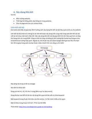 6. Xây dựng liên kết
Vai trò:
 Điều hướng website;
 Thiết lập hệ thống phân cấp thông tin trong website;
 Chia sẻ pagerank cho các content khác.
Liên kết nội bộ
Các bước dưới đây sẽ giúp bạn định hướng cách xây dựng liên kết nội bộ hiệu quả và tối ưu cho website
Liên kết nội bộ (Internal Linking) là các liên kết được xây dựng trên cùng một trang web liên kết các bài
viết lại với nhau một cách chặt chẽ. Việc xây dựng liên kết nội bộ giúp SEO trở nên hiệu quả hơn và tăng
thứ hạng trên các trang SERP. Cũng có thể nói rằng nó không bị ảnh hưởng bởi Panda hay Penguin như
là backlink do trường hợp spam. Ngược lại, thủ thuật này còn được Google đánh giá cao nếu như bạn
làm tốt và giúp trang web của bạn được index nhanh trên các công cụ tìm kiếm
Xây dựng nội dung và tối ưu onpage
Xác định từ khóa SEO
Dùng các thẻ H1, H2, H3 cho 1 trang (Như mục luc document)
Dùng Anchor text để trỏ tới các nội dung liên quan tới bài viết có chứa keyword
Đặt keyword trong thuộc tính title của thẻ anchor, 1-2 lần tránh nhiều sẽ bị spam
Đặt từ khóa trong thuộc tính ALT, TITLE của thẻ IMG
Tham khảo: http://moz.com/beginners-guide-to-link-building
 
