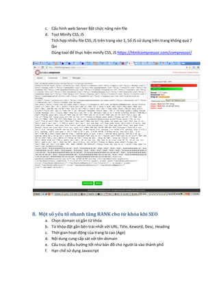 c. Cấu hình web Server Bật chức năng nén file
d. Tool Minify CSS, JS
Tích hợp nhiều file CSS, JS trên trang vào 1, Số JS sử dụng trên trang không quá 7
lần
Dùng tool để thực hiện minify CSS, JS https://htmlcompressor.com/compressor/
8. Một số yếu tố nhanh tăng RANK cho từ khóa khi SEO
a. Chọn domain có gắn từ khóa
b. Từ khóa đặt gần bên trái nhất với URL, Title, Keword, Desc, Heading
c. Thời gian hoạt động của trang là cao (Age)
d. Nội dung cung cấp sát với tên domain
e. Cấu trúc điều hướng tốt như bản đồ cho người là vào thành phố
f. Hạn chế sử dụng Javascript
 