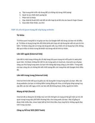 g. Tập trung phát triển nội dung (để có những nội dung chất lượng)
h. Quản lý các chiến dịch quảng bá
i. Phân tích từ khóa
j. Cập nhật kỹ thuật SEO mới để cải tiến hợp lý và tốt cho các Search Engin Clawer
k. Giao diện thân thiện, ưa nhìn
TOP 10 yếu tố quan trọng để xếp hạng website
Từ khóa
Từ khóa quan trọng bởi vì nó giúp con bọ của Google biết nội dung của bạn nói về điều
gì. Từ khóa sử dụng trong tiêu đề (title) phải phù hợp với nội dung bài viết và cụm từ tìm
kiếm. Từ khóa cũng cần có trong nội dung bài viết, tuy nhiên chỉ sử dụng hạn chế, không
đặt quá nhiều từ khóa trong đó khiến nội dung mất đi tính tự nhiên.
Liên kết ngoài (External link)
Liên kết là một trong những yếu tố xếp hạng rất quan trọng mà mỗi quản trị web phải
quan tâm. Có được những liên kết từ các trang web có moztrust, mozrank cao sẽ giúp
nâng cao thứ hạng trang web của bạn trên bảng xếp hạng công cụ tìm kiếm. Trang web
của bạn cũng cần có những liên kết chất lượng đến các trang khác bởi Google thích điều
đó.
Liên kết trong trang (Internal Link)
Internal link là liên kết qua lại giữa các nội dung bên trong trang web của bạn. Nếu nội
dung website của bạn có những điểm tương đồng với nhau có thể giúp tăng lượng truy
cập đến các bài viết ngay cả khi các bài viết đó không được nhiều người tìm kiếm.
Mạng xã hội (Social)
Internet đã và đang len lỏi khắp mọi nơi trên thế giới và mạng xã hội giữ một vai trò rất
quan trọng trong việc phổ biến thương hiệu cho trang web của bạn. Hãy cố gắng có
được thật nhiều like, share hoặc bất kỳ hình thức bầu chọn ủng hộ từ những người đọc
trên trang của bạn.
Công cụ hỗ trợ SEO (SEO Tools)
 