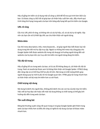 Hãy cố gắng tìm kiếm và sử dụng một số công cụ SEO để hỗ trợ quá trình làm SEO của
bạn. Có được công cụ SEO tốt sẽ giúp bạn cải thiện hiệu suất làm việc, đẩy nhanh quá
trình tăng thứ hạng trang web của bạn trên bảng xếp hạng kết quả tìm kiếm của Google.
URL rõ ràng
Cấu trúc URL phải rõ ràng, và không nên có các ký hiệu, số, và các ký tự vô nghĩa. Vậy
nên các bạn cần xử lý thiết lập URL sao cho thân thiện với người dùng.
Meta data
Các thẻ meta description, title, meta keywords... sẽ giúp người đọc biết được loại nội
dung trong liên kết mà họ sắp truy cập. Ngoài ra những thẻ meta này cũng giúp cho
Google Spider biết được website đó mang nội dung gì và hướng người dùng đến với
website của họ dựa trên các truy vấn tìm kiếm mà người dùng đang tìm kiếm.
Tốc độ tải trang
Hãy cố gắng tối ưu trang web của bạn, xử lý các lỗi không đang có, cải thiện tốc độ tải
trang. Flash và JavaScript được xem là không thân thiện với Google Spider. HTML5 đang
dần nâng cấp và có thể thay thế hai yếu tố trên. Nội dung có chất lượng khiến giúp
người dùng quay lại mới là yếu tố mà Google quan tâm. HTML giúp tải trang nhanh hơn
và thân thiện với bộ máy tìm kiếm hơn so với Flash.
Chất lượng nội dung
Nội dung là dành cho người đọc, không phải dành cho các con bọ của bộ máy tìm kiếm.
Việc viết lại hay đạo văn hoặc viết một nội dung không có chất lượng có thể gây ảnh
hưởng xấu đến trang web của bạn.
Tần suất đăng bài
Đăng bài thường xuyên cũng rất quan trọng vì nó giúp Google Spider ghé thăm trang
web của bạn nhiều hơn và điều đó cũng có nghĩa là nội dung của bạn sẽ được index
nhanh hơn.
 
