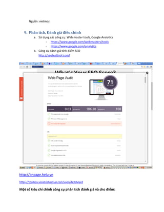 Nguồn: vietmoz
9. Phân tích, Đánh giá điều chỉnh
a. Sử dụng các công cụ: Web master tools, Google Analytics
- https://www.google.com/webmasters/tools
- https://www.google.com/analytics
b. Công cụ đánh giá tính điểm SEO
http://seotesttool.com/
http://onpage.helu.vn
https://toolbox.seositecheckup.com/user/dashboard
Một số tiêu chí chính công cụ phân tích đánh giá và cho điểm:
 
