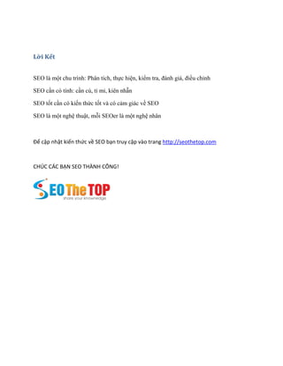 Lời Kết
SEO là một chu trình: Phân tích, thực hiện, kiểm tra, đánh giá, điều chỉnh
SEO cần có tính: cần cù, tỉ mỉ, kiên nhẫn
SEO tốt cần có kiến thức tốt và có cảm giác về SEO
SEO là một nghệ thuật, mỗi SEOer là một nghệ nhân
Để cập nhật kiến thức về SEO bạn truy cập vào trang http://seothetop.com
CHÚC CÁC BẠN SEO THÀNH CÔNG!
 