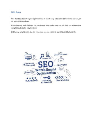 Giới thiệu
Mục đích SEO (Search Engine Optimization) để khách hàng biết và tìm đến website của bạn, chi
phí bỏ ra ít hiệu quả cao
SEO là một quy trình gồm một tập các phương pháp nhằm nâng cao thứ hạng của một website
trong kết quả của bộ máy tìm kiếm
SEO hướng tới phát triển lâu dài, vững chắc nên cần một thời gian khá dài để phát triển.
 