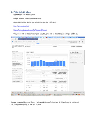 1. Phân tích từ khóa
Lập kế hoặch SEO theo quy trình
Google Adword, Google Keyword Planner
Chọn từ khóa đúng (không quá ngắn không quá dài, 3 đến 4 từ)
http://keywordtool.io/
https://adwords.google.com/ko/KeywordPlanner
Ví dụ muốn SEO từ khóa cho trang lịch ngày tốt, phân tích từ khóa liên quan tới ngày giờ tốt xấu
Dựa vào công cụ phân tích sẽ đưa ra ý tưởng từ khóa, quyết định chọn từ khóa có mức độ canh tranh
cao, trung bình hay thấp để làm SEO từ khóa
 