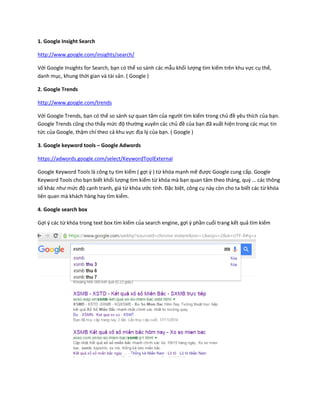 1. Google Insight Search
http://www.google.com/insights/search/
Với Google Insights for Search, bạn có thể so sánh các mẫu khối lượng tìm kiếm trên khu vực cụ thể,
danh mục, khung thời gian và tài sản. ( Google )
2. Google Trends
http://www.google.com/trends
Với Google Trends, bạn có thể so sánh sự quan tâm của người tìm kiếm trong chủ đề yêu thích của bạn.
Google Trends cũng cho thấy mức độ thường xuyên các chủ đề của bạn đã xuất hiện trong các mục tin
tức của Google, thậm chí theo cả khu vực địa lý của bạn. ( Google )
3. Google keyword tools – Google Adwords
https://adwords.google.com/select/KeywordToolExternal
Google Keyword Tools là công tụ tìm kiếm ( gợi ý ) từ khóa mạnh mẽ được Google cung cấp. Google
Keyword Tools cho bạn biết khối lượng tìm kiếm từ khóa mà bạn quan tâm theo tháng, quý … các thông
số khác như mức độ cạnh tranh, giá từ khóa ước tính. Đặc biệt, công cụ này còn cho ta biết các từ khóa
liên quan mà khách hàng hay tìm kiếm.
4. Google search box
Gợi ý các từ khóa trong text box tìm kiếm của search engine, gợi ý phần cuối trang kết quả tìm kiếm
 
