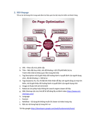 2. SEO Onpage
Tối ưu lại nội dung trên trang web đem lại hiệu quả cho bộ máy tìm kiếm và khách hàng
a. URL – theo cấu trúc phân cấp
b. Title – Nên đặt duy nhât, nên để khoảng <=65 (70 phổ biến) ký tự
Tránh nhồi nhét từ khóa quá 2 lần trong thẻ title
c. Tag Description mô tả giới thiệu tốt hướng hành vi quyết định của người dụng
click , độ dài khoảng <= 160 ký tự
d. Tags keyword, H1, H2, H3 đặt tên thân thiện dễ đọc với người dùng và máy tìm
kiếm, mô tả giới thiệu tốt hướng hành vi quyết định của người dụng click
e. Image có thuộc tính alt mô tả ảnh
f. Robot.txt cho phép hoặc không khi search engine clawer dữ liệu
g. XML Sitemap cấu trúc link để SE dễ dàng lấy và đánh index https://www.xml-
sitemaps.com/
h. Language
i. Favicon
j. Nofollow – Sử dụng khi không muốn SE clawer và index trang này
k. Đặt các nội dung hợp lý trong thẻ <a>
Tài liệu google https://developers.google.com/web/fundamentals/tools/
 