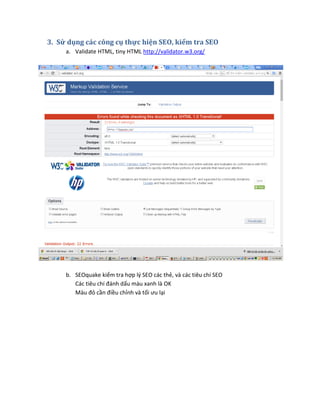 3. Sử dụng các công cụ thực hiện SEO, kiểm tra SEO
a. Validate HTML, tiny HTML http://validator.w3.org/
b. SEOquake kiểm tra hợp lý SEO các thẻ, và các tiêu chí SEO
Các tiêu chí đánh dấu màu xanh là OK
Màu đỏ cần điều chỉnh và tối ưu lại
 